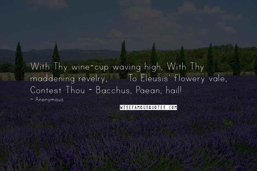 Anonymous Quotes: With Thy wine-cup waving high, With Thy maddening revelry,      To Eleusis' flowery vale, Contest Thou - Bacchus, Paean, hail!