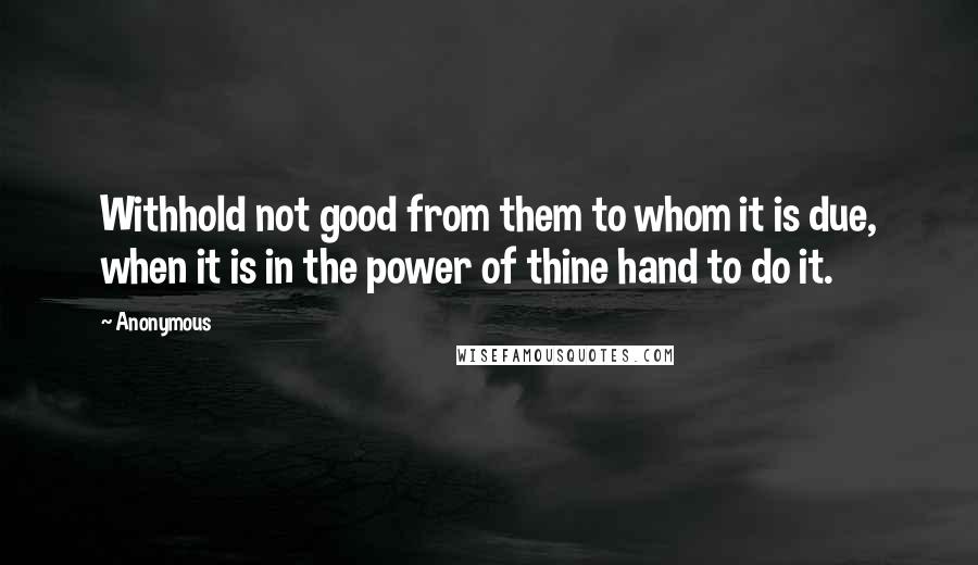 Anonymous Quotes: Withhold not good from them to whom it is due, when it is in the power of thine hand to do it.