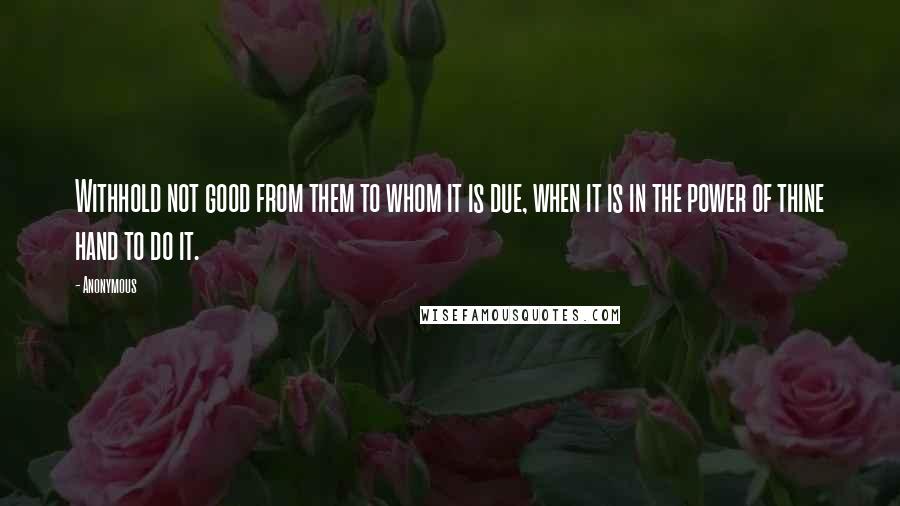 Anonymous Quotes: Withhold not good from them to whom it is due, when it is in the power of thine hand to do it.