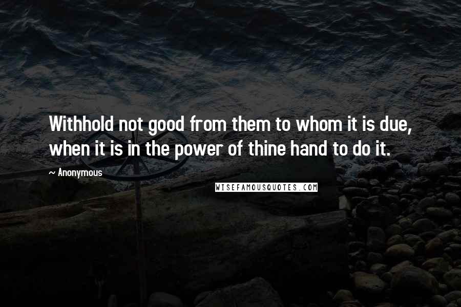 Anonymous Quotes: Withhold not good from them to whom it is due, when it is in the power of thine hand to do it.