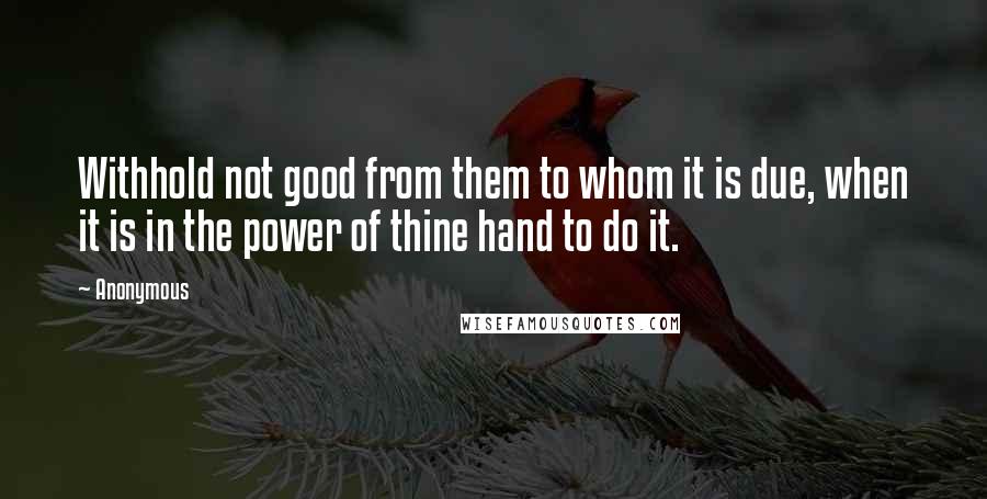 Anonymous Quotes: Withhold not good from them to whom it is due, when it is in the power of thine hand to do it.