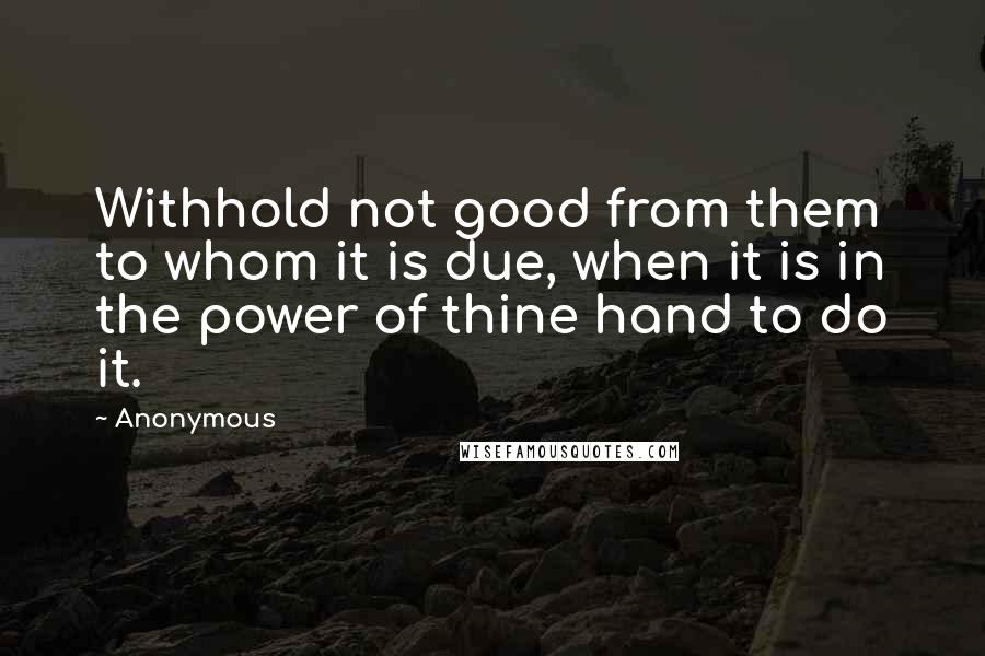 Anonymous Quotes: Withhold not good from them to whom it is due, when it is in the power of thine hand to do it.