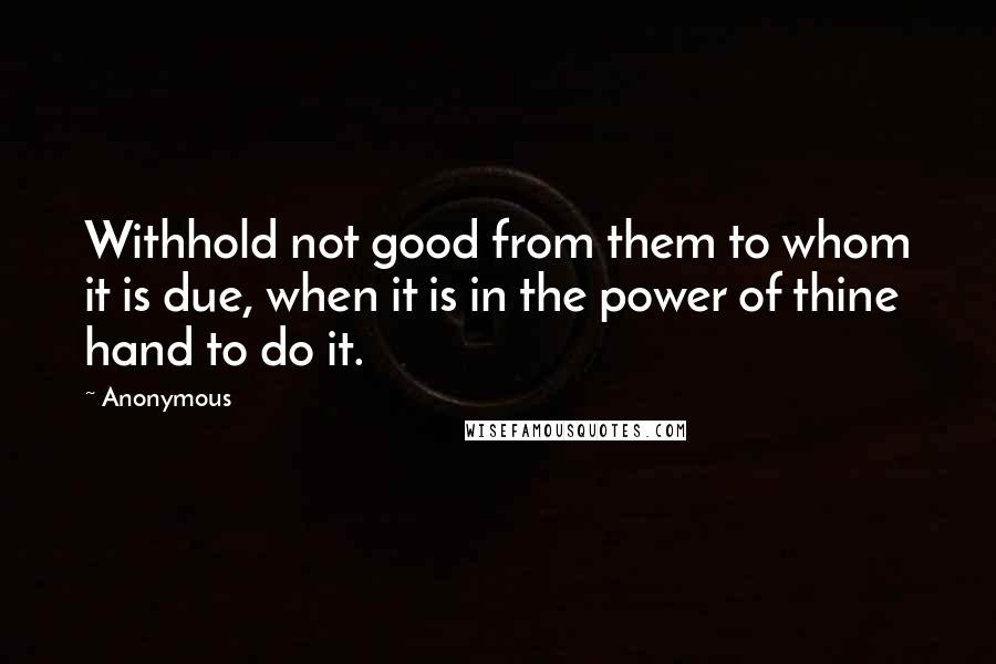 Anonymous Quotes: Withhold not good from them to whom it is due, when it is in the power of thine hand to do it.