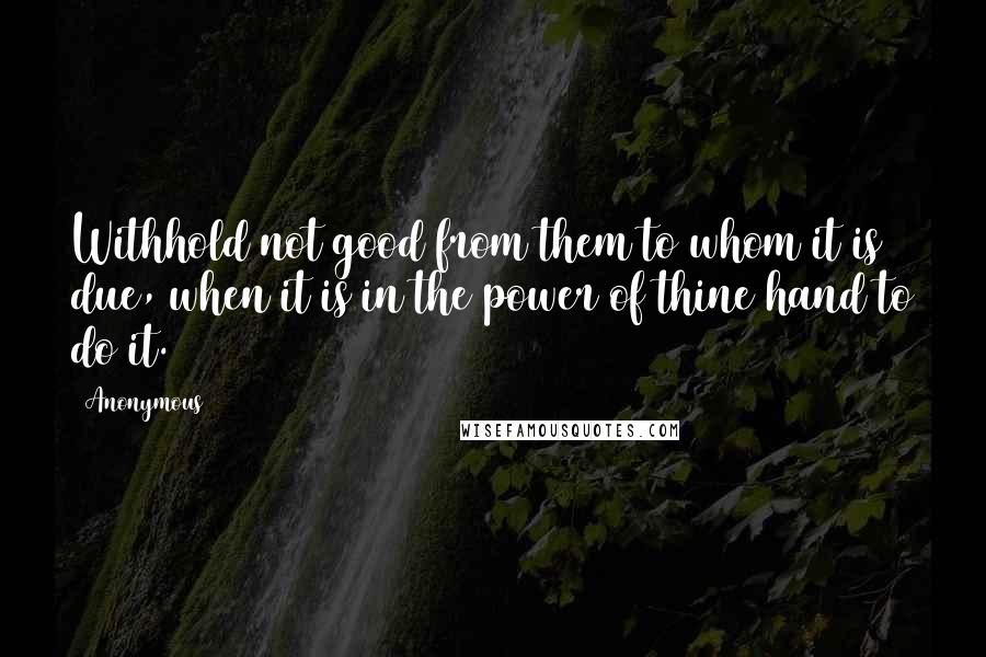 Anonymous Quotes: Withhold not good from them to whom it is due, when it is in the power of thine hand to do it.