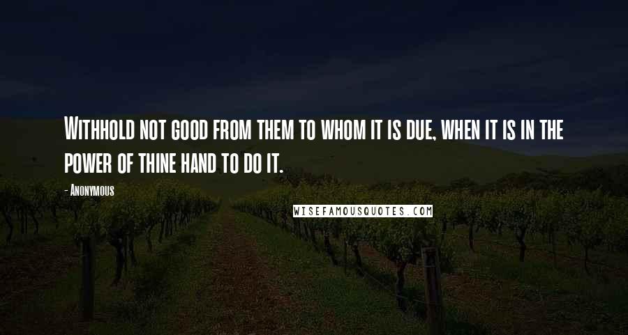 Anonymous Quotes: Withhold not good from them to whom it is due, when it is in the power of thine hand to do it.