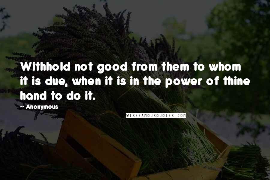 Anonymous Quotes: Withhold not good from them to whom it is due, when it is in the power of thine hand to do it.