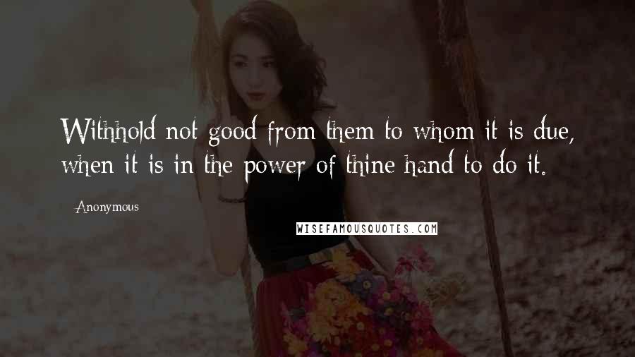 Anonymous Quotes: Withhold not good from them to whom it is due, when it is in the power of thine hand to do it.