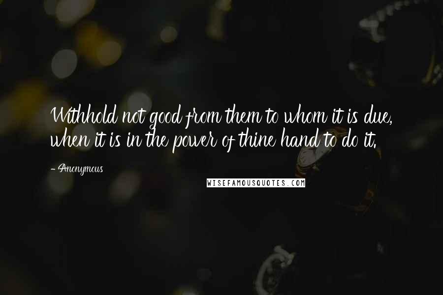 Anonymous Quotes: Withhold not good from them to whom it is due, when it is in the power of thine hand to do it.