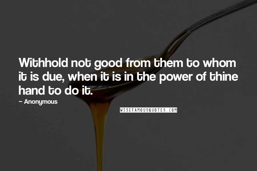 Anonymous Quotes: Withhold not good from them to whom it is due, when it is in the power of thine hand to do it.