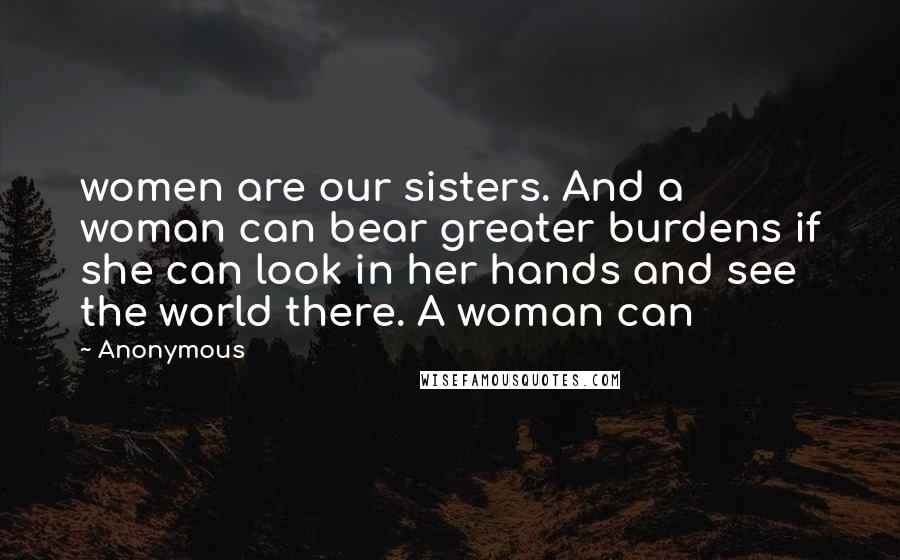 Anonymous Quotes: women are our sisters. And a woman can bear greater burdens if she can look in her hands and see the world there. A woman can