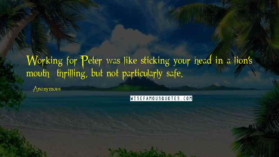 Anonymous Quotes: Working for Peter was like sticking your head in a lion's mouth: thrilling, but not particularly safe.