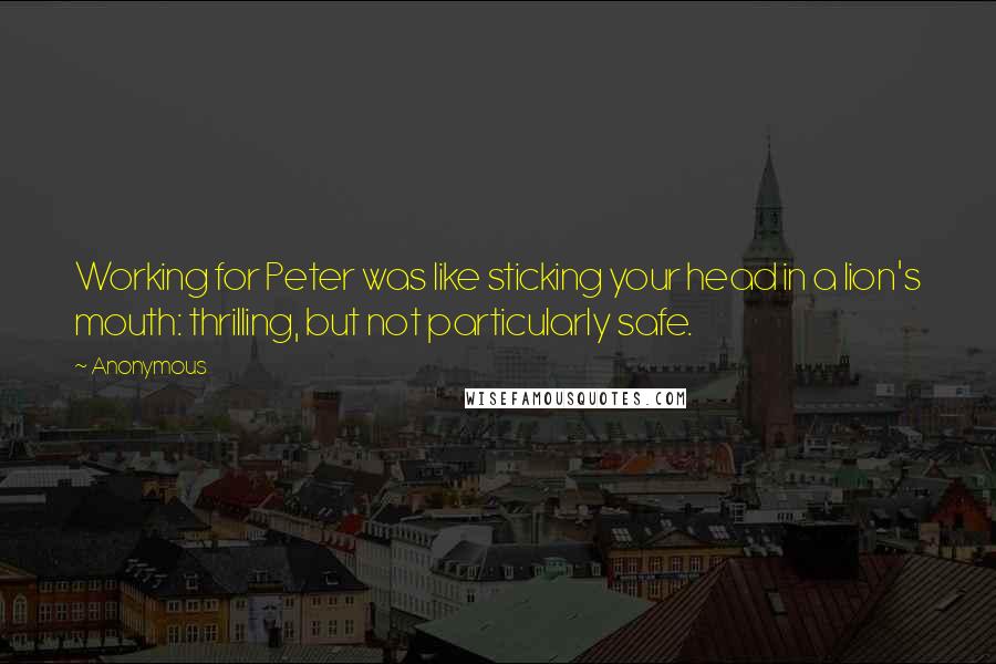 Anonymous Quotes: Working for Peter was like sticking your head in a lion's mouth: thrilling, but not particularly safe.