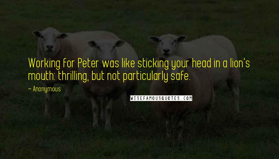 Anonymous Quotes: Working for Peter was like sticking your head in a lion's mouth: thrilling, but not particularly safe.