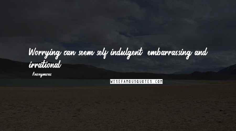 Anonymous Quotes: Worrying can seem self-indulgent, embarrassing and irrational.