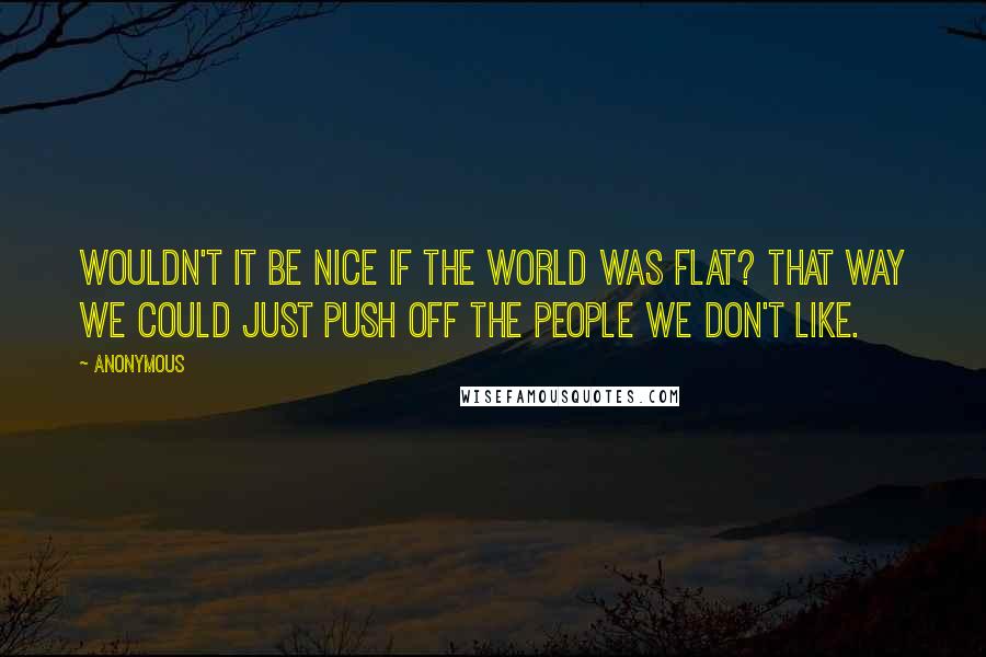 Anonymous Quotes: Wouldn't it be nice if the world was flat? That way we could just push off the people we don't like.