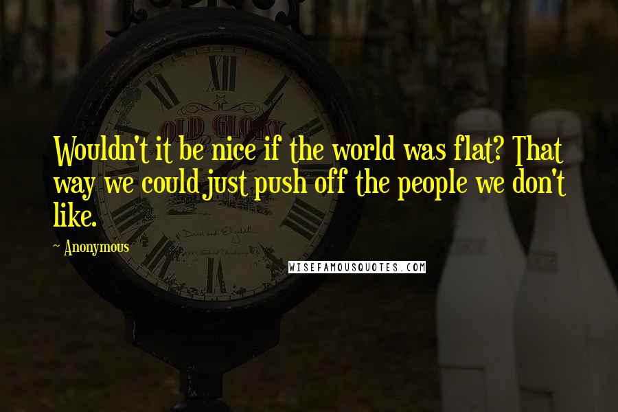 Anonymous Quotes: Wouldn't it be nice if the world was flat? That way we could just push off the people we don't like.