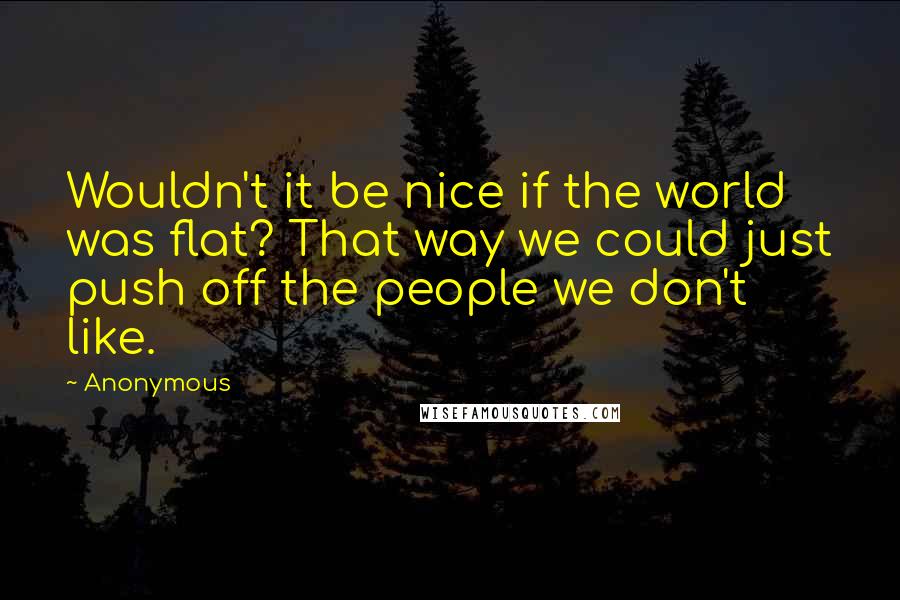 Anonymous Quotes: Wouldn't it be nice if the world was flat? That way we could just push off the people we don't like.