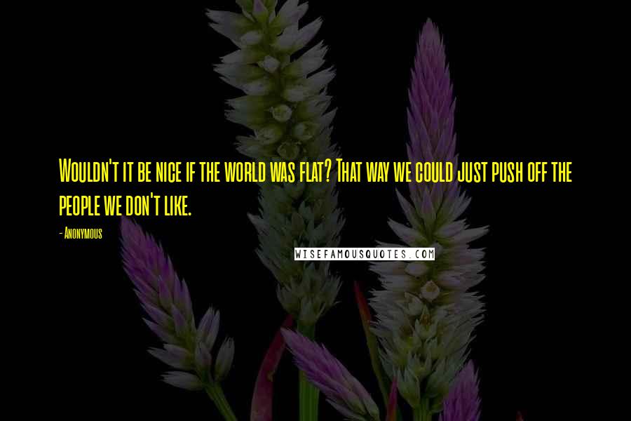 Anonymous Quotes: Wouldn't it be nice if the world was flat? That way we could just push off the people we don't like.
