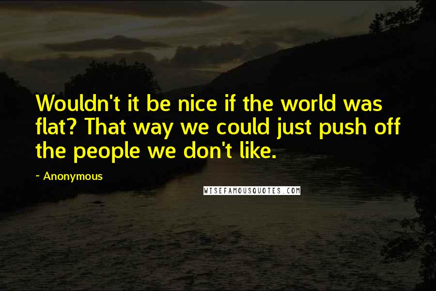 Anonymous Quotes: Wouldn't it be nice if the world was flat? That way we could just push off the people we don't like.