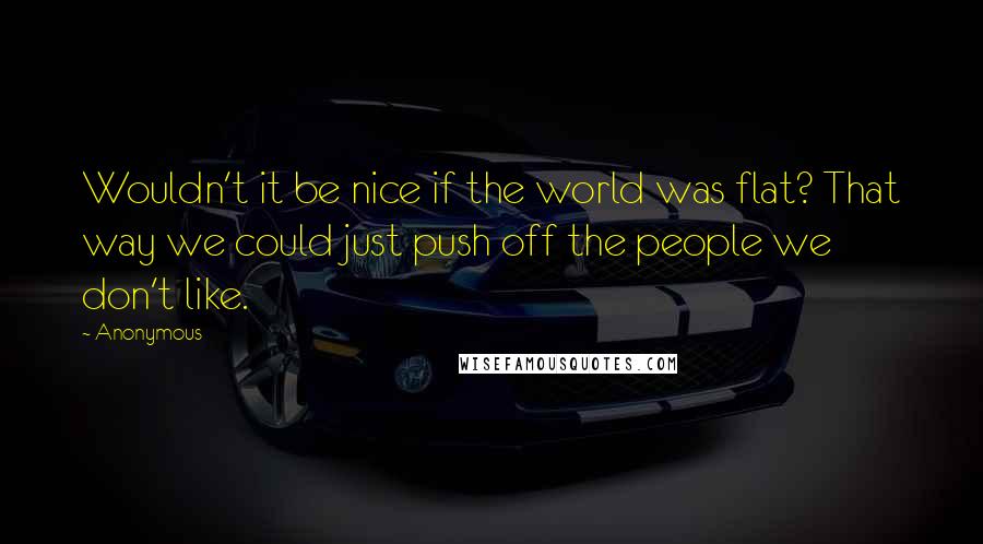 Anonymous Quotes: Wouldn't it be nice if the world was flat? That way we could just push off the people we don't like.