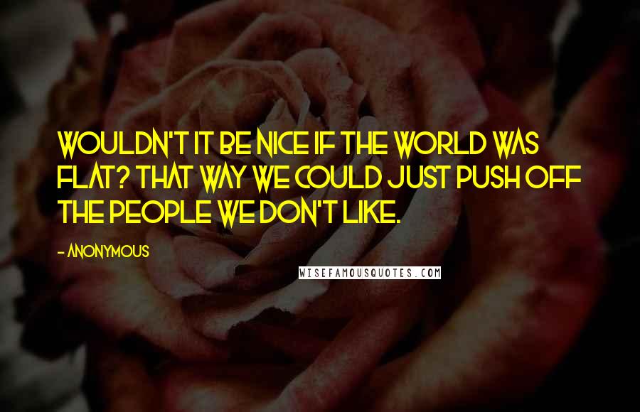 Anonymous Quotes: Wouldn't it be nice if the world was flat? That way we could just push off the people we don't like.