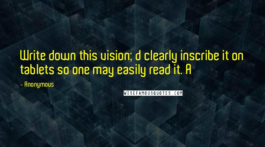 Anonymous Quotes: Write down this vision; d clearly inscribe it on tablets so one may easily read it. A