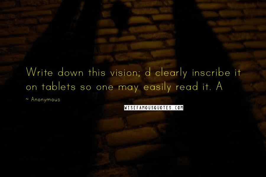 Anonymous Quotes: Write down this vision; d clearly inscribe it on tablets so one may easily read it. A