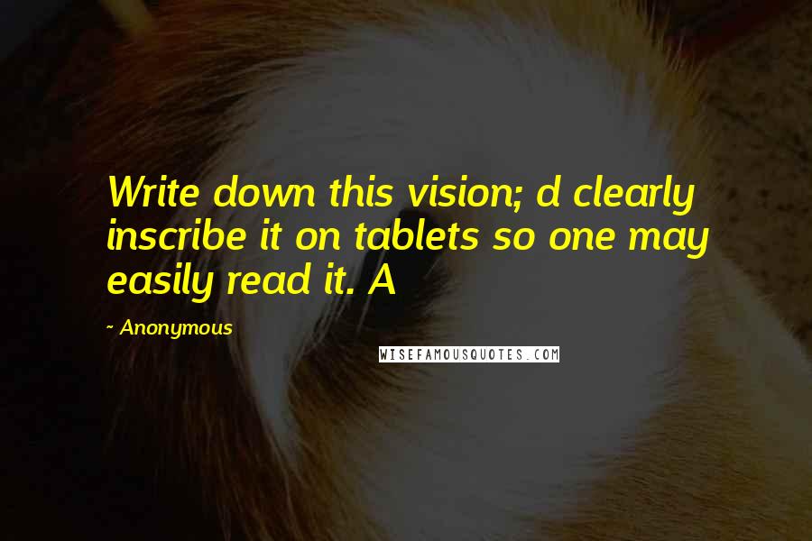 Anonymous Quotes: Write down this vision; d clearly inscribe it on tablets so one may easily read it. A