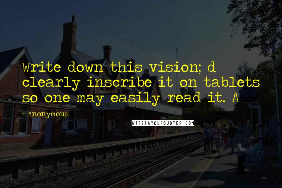 Anonymous Quotes: Write down this vision; d clearly inscribe it on tablets so one may easily read it. A