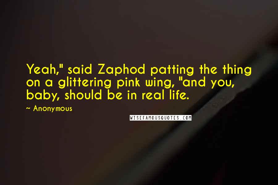 Anonymous Quotes: Yeah," said Zaphod patting the thing on a glittering pink wing, "and you, baby, should be in real life.