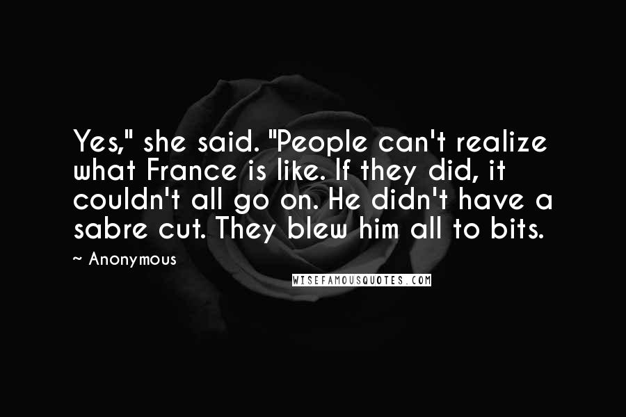 Anonymous Quotes: Yes," she said. "People can't realize what France is like. If they did, it couldn't all go on. He didn't have a sabre cut. They blew him all to bits.