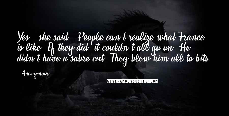 Anonymous Quotes: Yes," she said. "People can't realize what France is like. If they did, it couldn't all go on. He didn't have a sabre cut. They blew him all to bits.