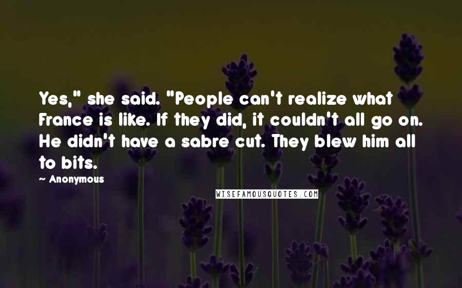 Anonymous Quotes: Yes," she said. "People can't realize what France is like. If they did, it couldn't all go on. He didn't have a sabre cut. They blew him all to bits.