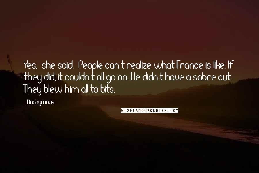 Anonymous Quotes: Yes," she said. "People can't realize what France is like. If they did, it couldn't all go on. He didn't have a sabre cut. They blew him all to bits.