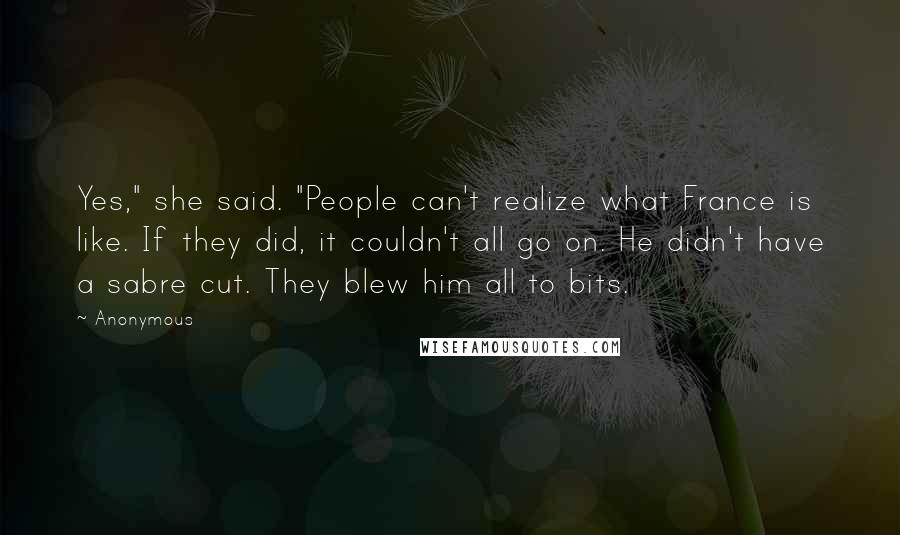 Anonymous Quotes: Yes," she said. "People can't realize what France is like. If they did, it couldn't all go on. He didn't have a sabre cut. They blew him all to bits.