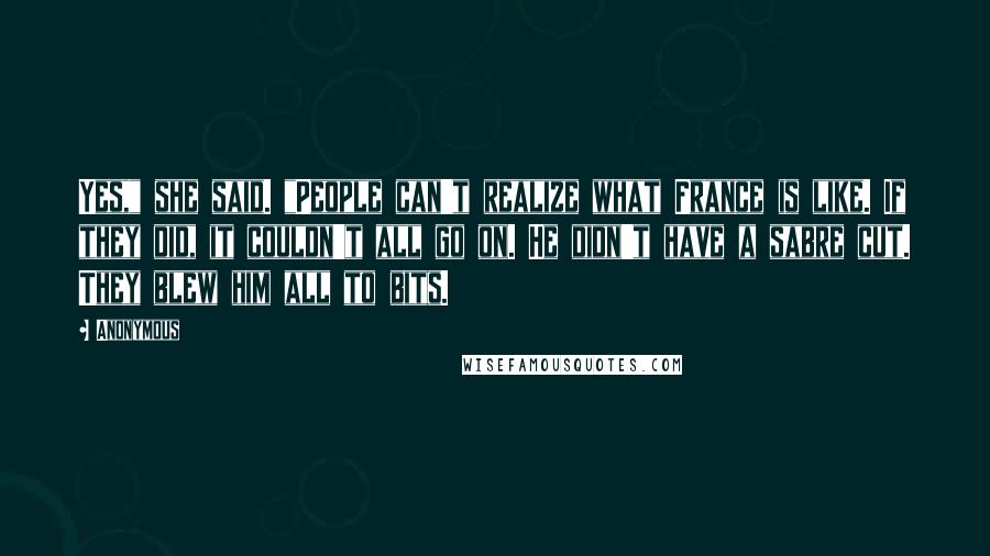 Anonymous Quotes: Yes," she said. "People can't realize what France is like. If they did, it couldn't all go on. He didn't have a sabre cut. They blew him all to bits.