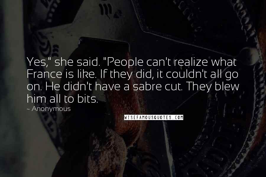 Anonymous Quotes: Yes," she said. "People can't realize what France is like. If they did, it couldn't all go on. He didn't have a sabre cut. They blew him all to bits.