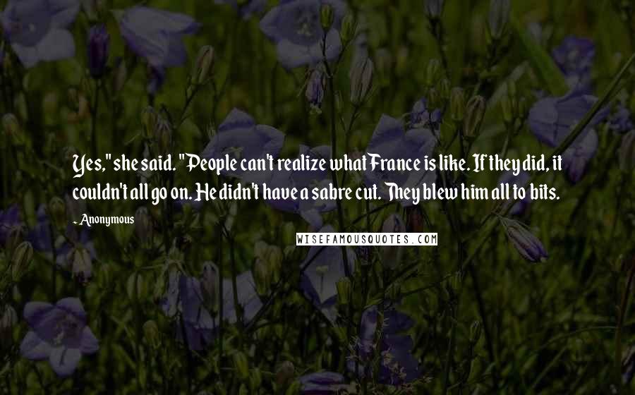 Anonymous Quotes: Yes," she said. "People can't realize what France is like. If they did, it couldn't all go on. He didn't have a sabre cut. They blew him all to bits.