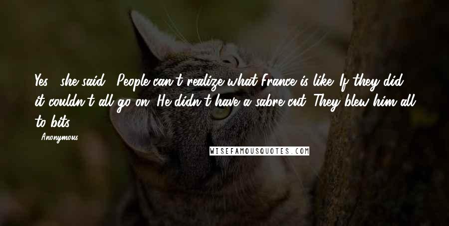 Anonymous Quotes: Yes," she said. "People can't realize what France is like. If they did, it couldn't all go on. He didn't have a sabre cut. They blew him all to bits.