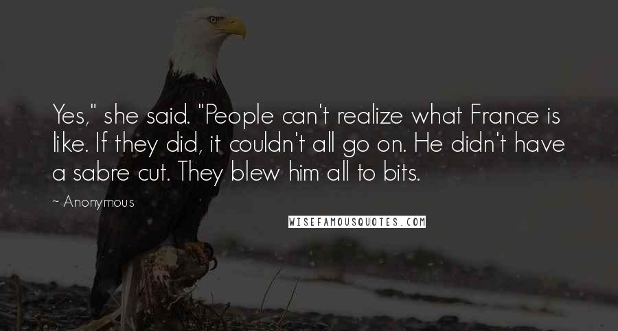 Anonymous Quotes: Yes," she said. "People can't realize what France is like. If they did, it couldn't all go on. He didn't have a sabre cut. They blew him all to bits.