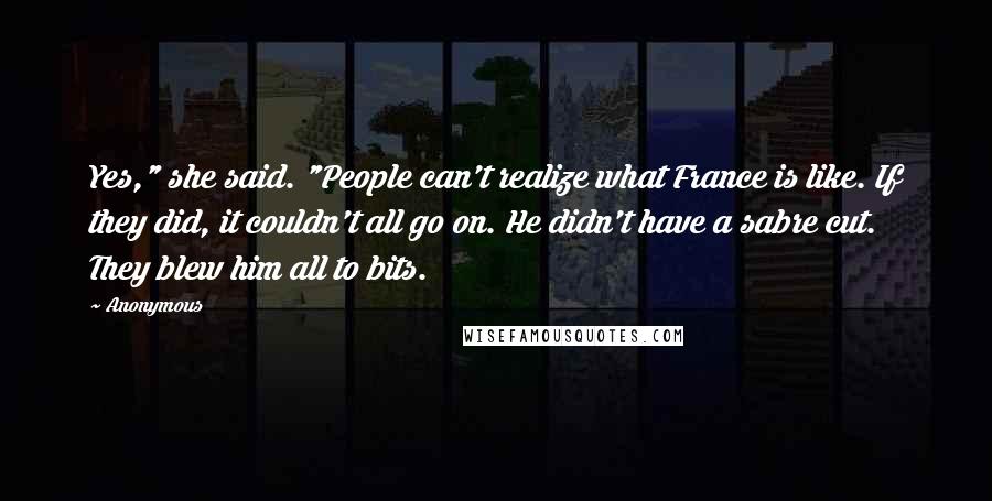 Anonymous Quotes: Yes," she said. "People can't realize what France is like. If they did, it couldn't all go on. He didn't have a sabre cut. They blew him all to bits.