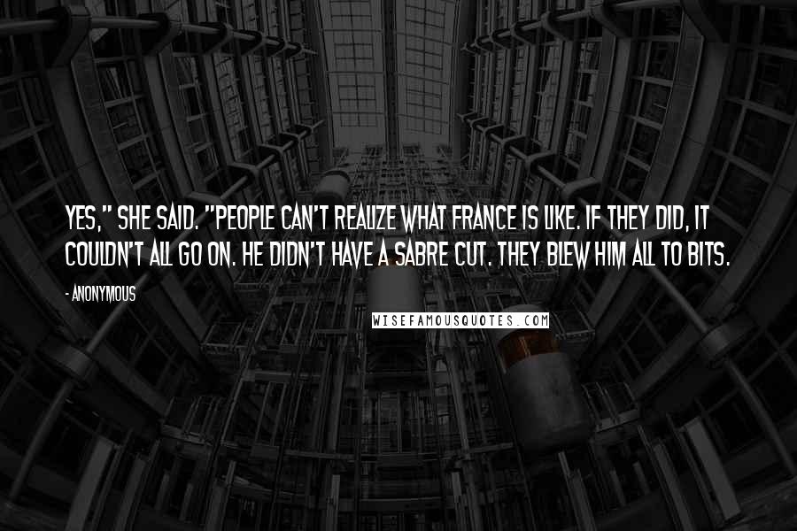 Anonymous Quotes: Yes," she said. "People can't realize what France is like. If they did, it couldn't all go on. He didn't have a sabre cut. They blew him all to bits.