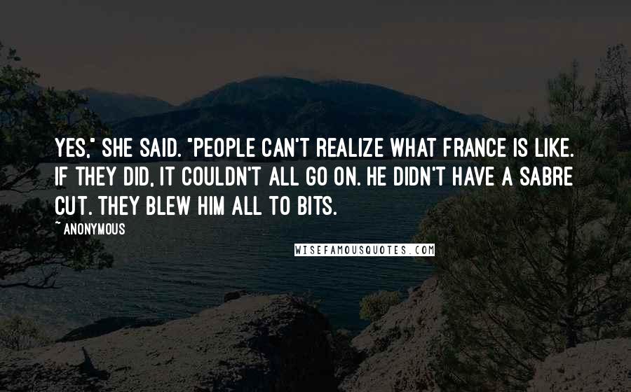 Anonymous Quotes: Yes," she said. "People can't realize what France is like. If they did, it couldn't all go on. He didn't have a sabre cut. They blew him all to bits.