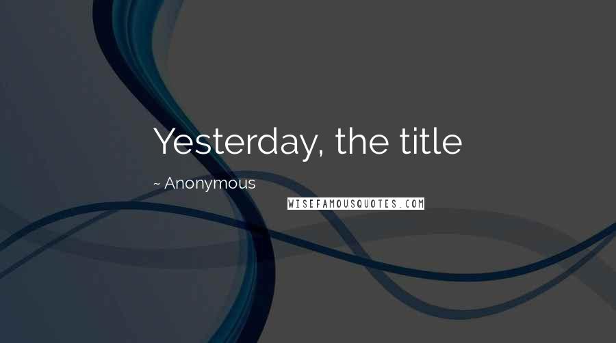 Anonymous Quotes: Yesterday, the title