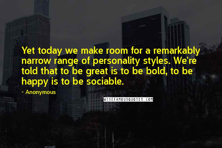 Anonymous Quotes: Yet today we make room for a remarkably narrow range of personality styles. We're told that to be great is to be bold, to be happy is to be sociable.