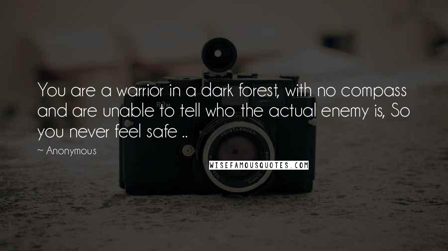 Anonymous Quotes: You are a warrior in a dark forest, with no compass and are unable to tell who the actual enemy is, So you never feel safe ..