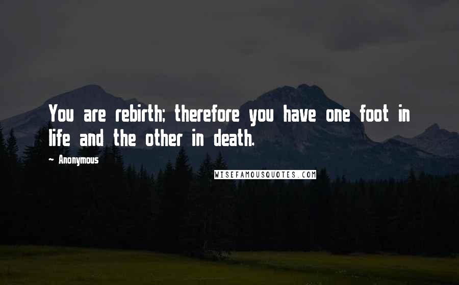 Anonymous Quotes: You are rebirth; therefore you have one foot in life and the other in death.