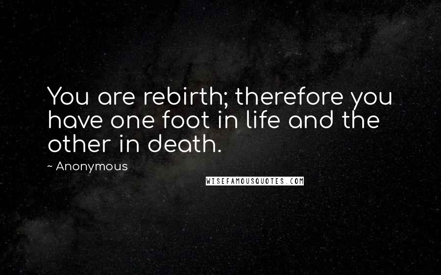 Anonymous Quotes: You are rebirth; therefore you have one foot in life and the other in death.