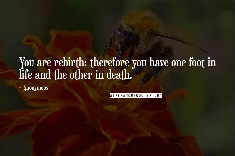 Anonymous Quotes: You are rebirth; therefore you have one foot in life and the other in death.