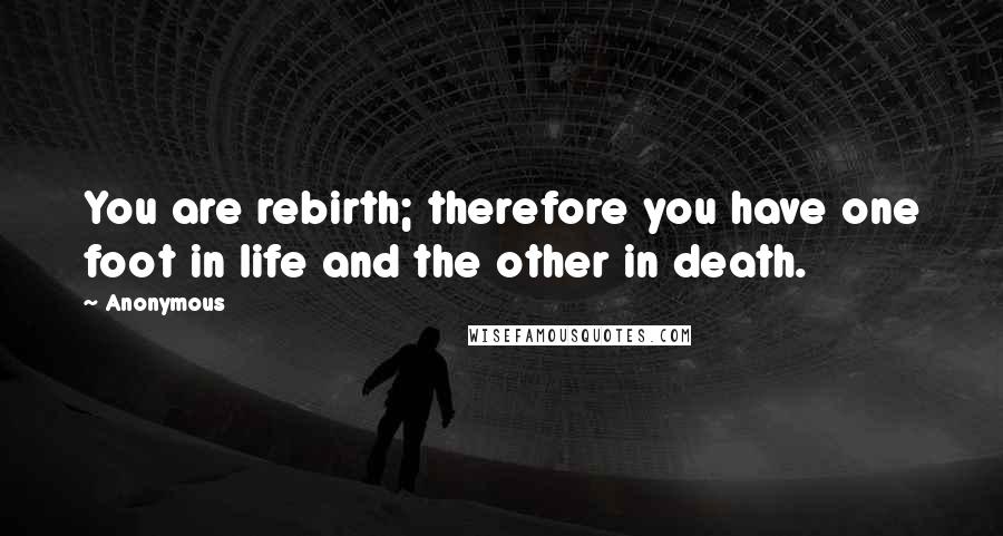 Anonymous Quotes: You are rebirth; therefore you have one foot in life and the other in death.